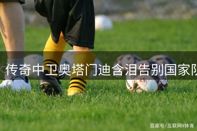 传奇中卫奥塔门迪含泪告别国家队 17载蓝白生涯铸就永恒荣耀
